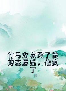 竹马女友改了我的志愿后，他疯了