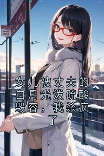 女儿被丈夫的白月光泼硫酸毁容，我杀疯了