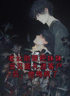 老公助理把妹妹当见面礼送客户后，他悔疯了