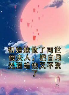 和妹妹做了两世假夫人，把白月光送给他又不爱了