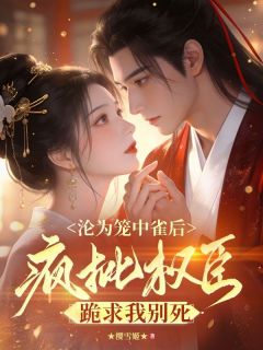 沦为笼中雀后，疯批权臣跪求我别死