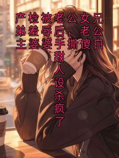 产检被老公女兄弟羞辱后，老公主婆婆手撕傻白甜人设杀疯了
