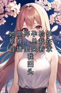 她撕碎孕检单那晚，总裁在直播里哭着求我回头