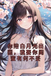 你陪白月光出国，我娶你闺蜜有何不妥