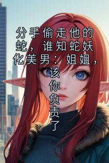 分手偷走他的蛇，谁知蛇妖化美男：姐姐，该你负责了