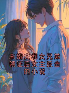 未婚夫和女兄弟领证后女主反击的小说