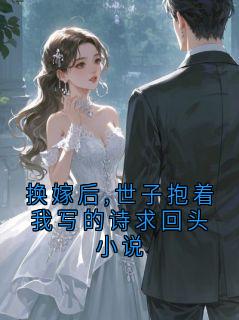 换嫁后,世子抱着我写的诗求回头小说