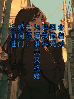 未婚夫为哄风水师闺蜜逼我跪着进门，谁料死对头来抢婚